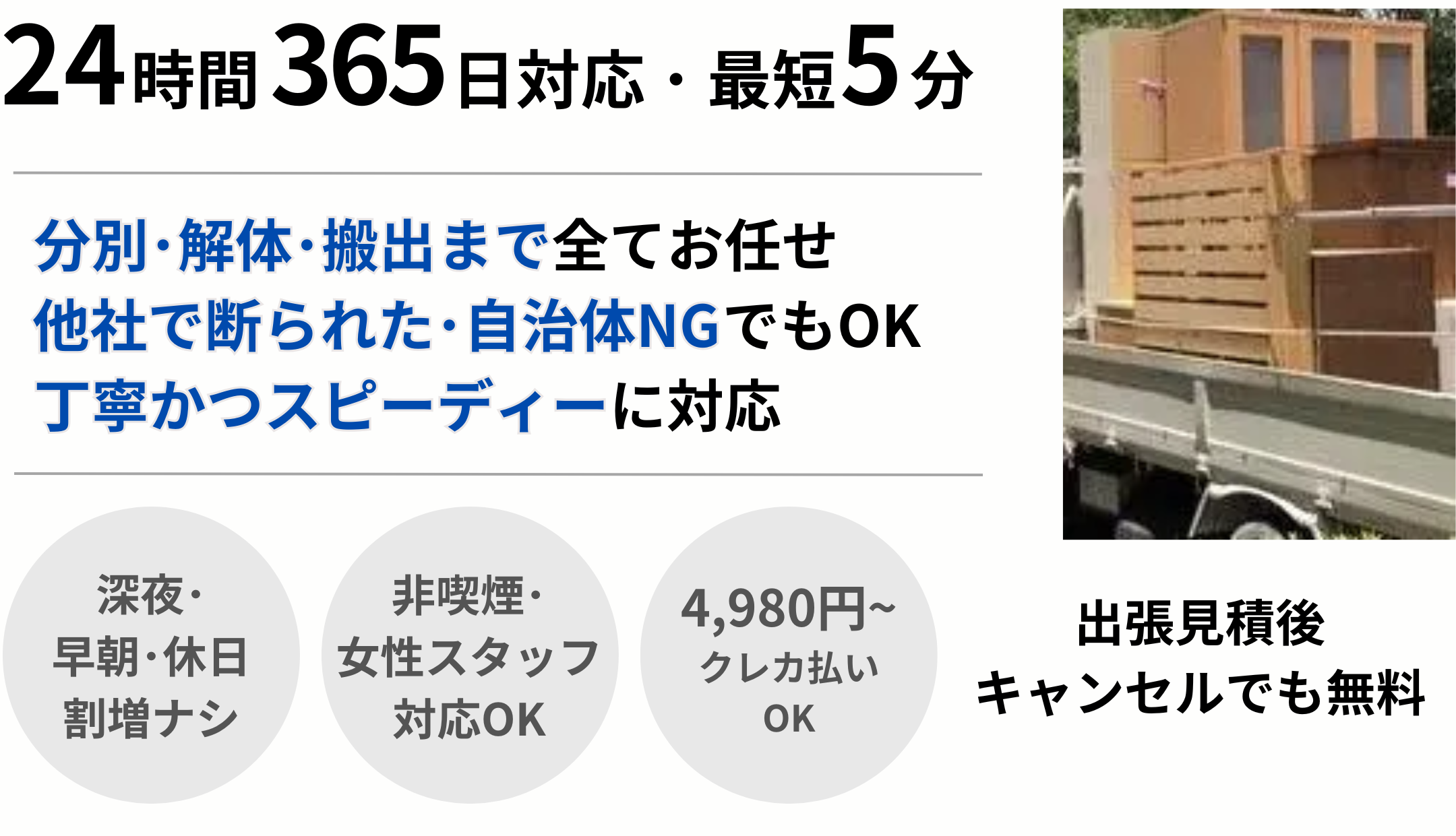 24時間365日対応･最短5分｡分別･解体･搬出まで全てお任せ 他社で断られた･自治体NGでもOK 丁寧かつスピーディーに対応 深夜･ 早朝･休日 割増ナシ 4,980円~ クレカ払い OK 非喫煙･ 女性スタッフ 対応OK 出張見積後 キャンセルでも無料
